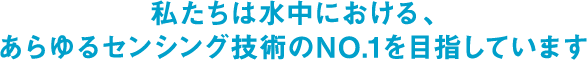 私たちは水中における、あらゆるセンシング技術のNO.1を目指しています。